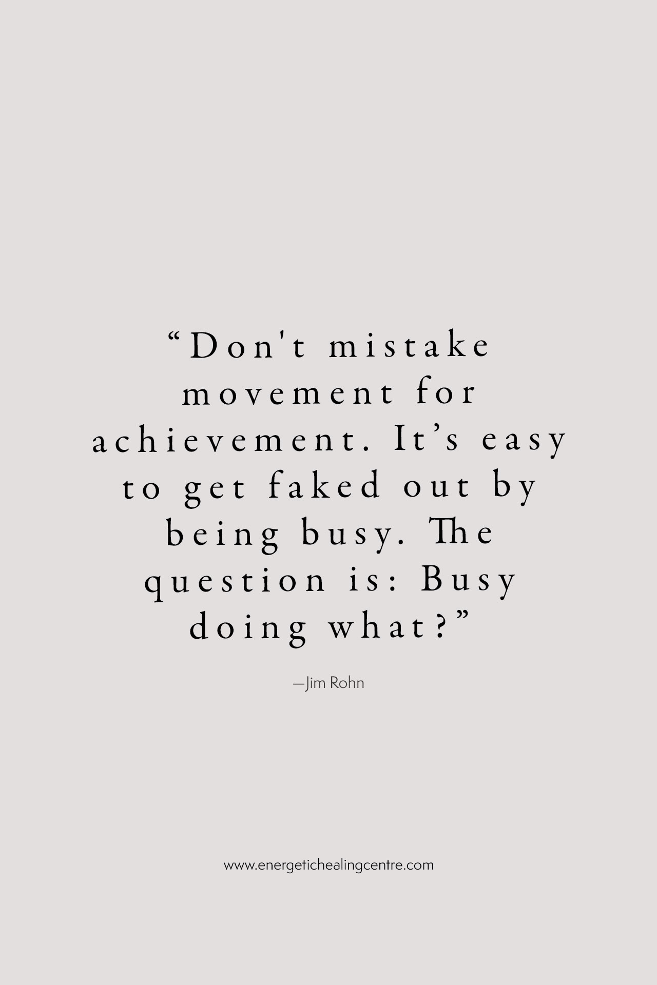 “Don't mistake movement for achievement. It’s easy to get faked out by being busy. The question is: Busy doing what?” –Jim Rohn